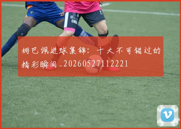 姆巴佩进球集锦：十大不可错过的精彩瞬间_20260527112221