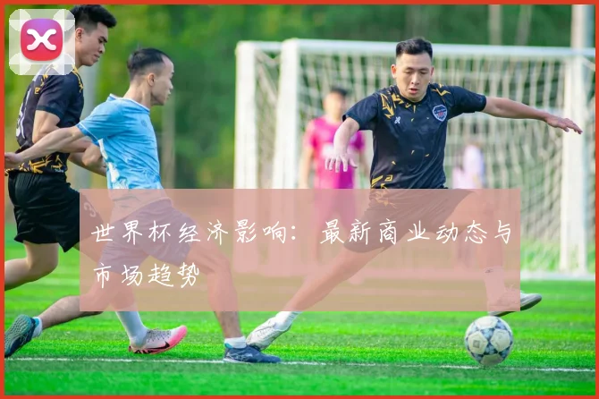世界杯经济影响：最新商业动态与市场趋势