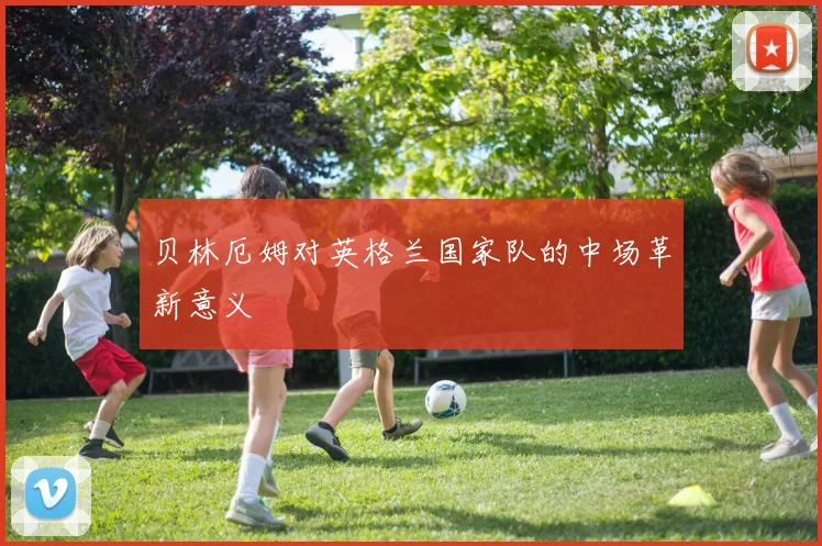 贝林厄姆对英格兰国家队的中场革新意义