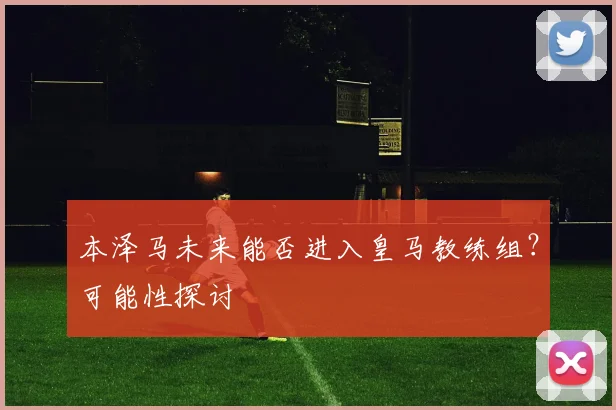 本泽马未来能否进入皇马教练组？可能性探讨