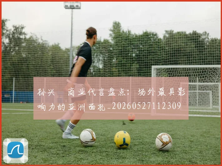 孙兴慜商业代言盘点:场外最具影响力的亚洲面孔_20260527112309