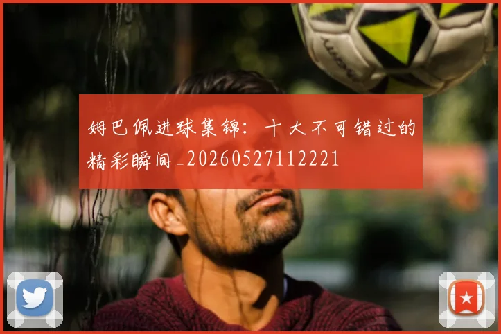 姆巴佩进球集锦：十大不可错过的精彩瞬间_20260527112221