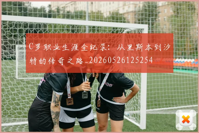 C罗职业生涯全纪录：从里斯本到沙特的传奇之路_20260526125254