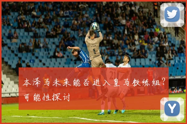 本泽马未来能否进入皇马教练组?可能性探讨
