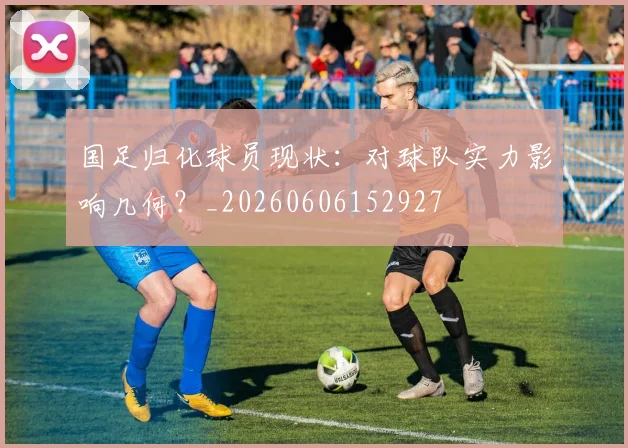 国足归化球员现状：对球队实力影响几何？_20260606152927